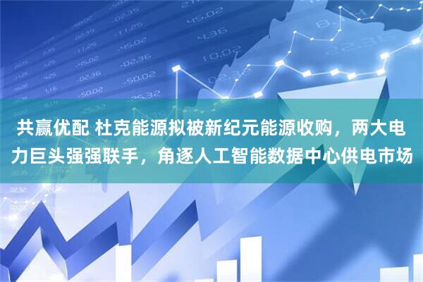 共赢优配 杜克能源拟被新纪元能源收购，两大电力巨头强强联手，角逐人工智能数据中心供电市场
