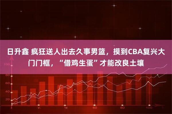 日升鑫 疯狂送人出去久事男篮，摸到CBA复兴大门门框，“借鸡生蛋”才能改良土壤