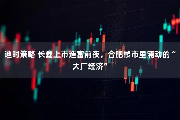 迪时策略 长鑫上市造富前夜，合肥楼市里涌动的“大厂经济”