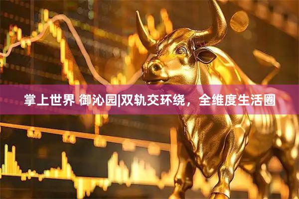 掌上世界 御沁园|双轨交环绕，全维度生活圈