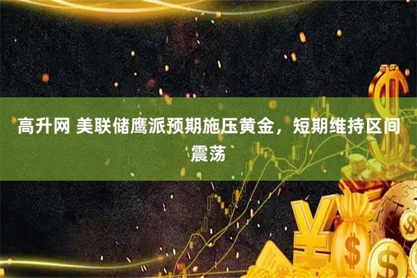 高升网 美联储鹰派预期施压黄金，短期维持区间震荡