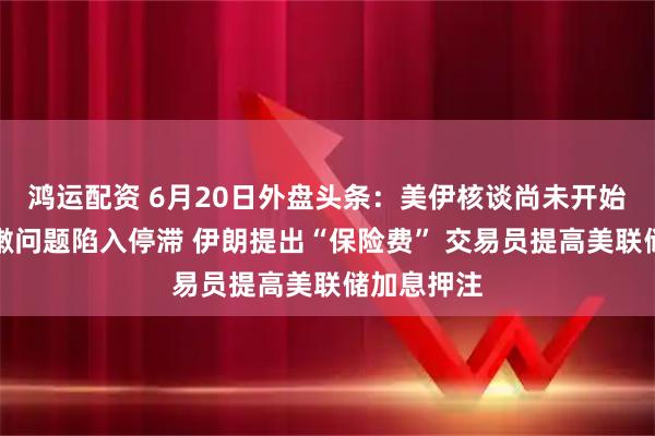 鸿运配资 6月20日外盘头条：美伊核谈尚未开始即因黎巴嫩问题陷入停滞 伊朗提出“保险费” 交易员提高美联储加息押注