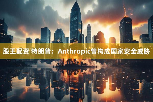 股王配资 特朗普：Anthropic曾构成国家安全威胁