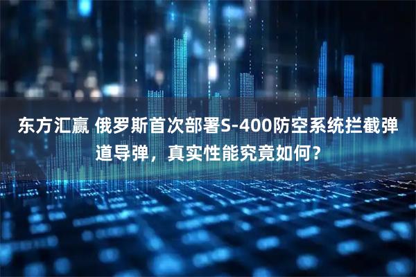 东方汇赢 俄罗斯首次部署S-400防空系统拦截弹道导弹，真实性能究竟如何？