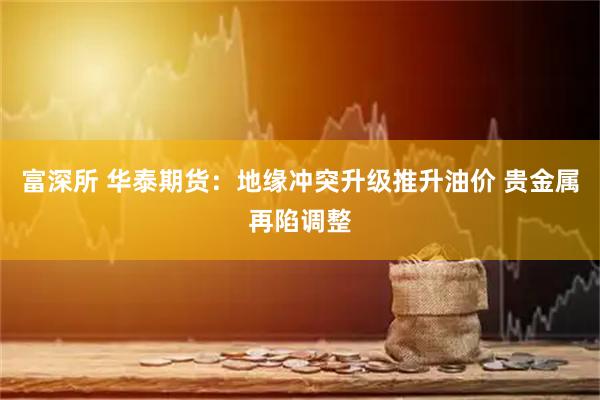 富深所 华泰期货：地缘冲突升级推升油价 贵金属再陷调整