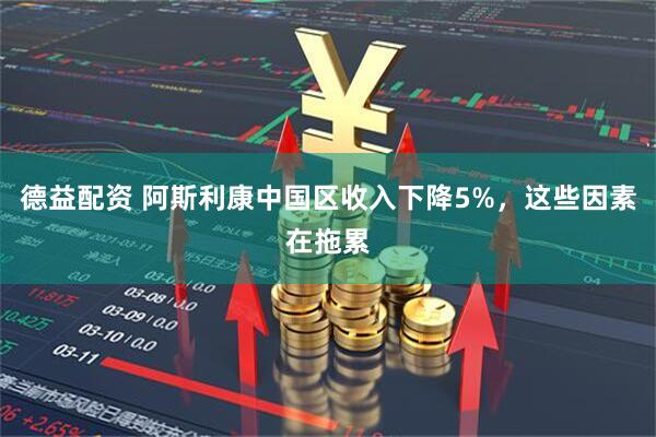 德益配资 阿斯利康中国区收入下降5%，这些因素在拖累