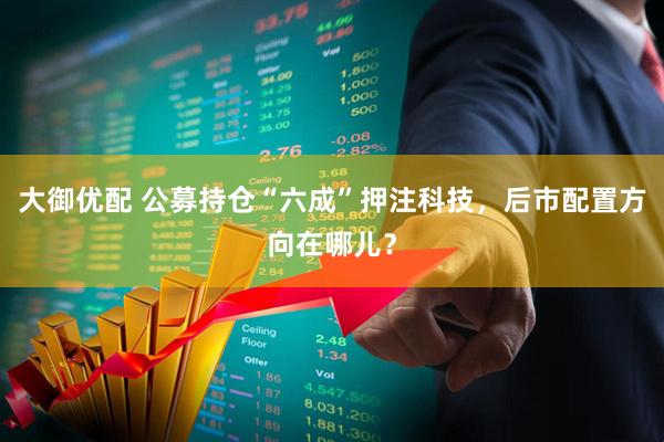 大御优配 公募持仓“六成”押注科技，后市配置方向在哪儿？