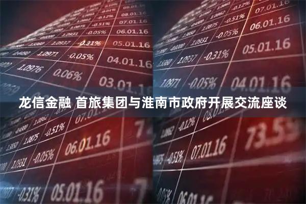 龙信金融 首旅集团与淮南市政府开展交流座谈