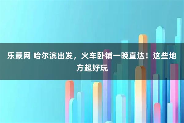 乐蒙网 哈尔滨出发，火车卧铺一晚直达！这些地方超好玩